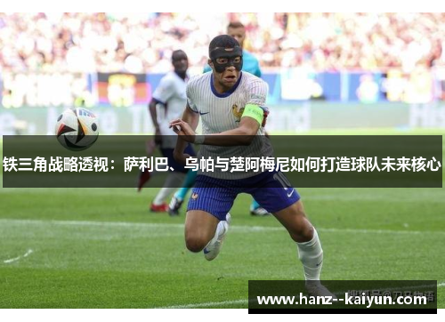 铁三角战略透视：萨利巴、乌帕与楚阿梅尼如何打造球队未来核心