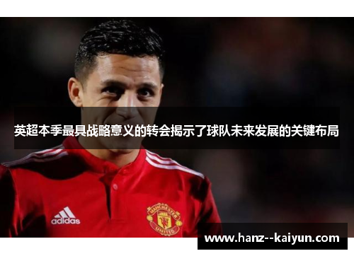 英超本季最具战略意义的转会揭示了球队未来发展的关键布局 英超本季最具战略意义的转会揭示了球队未来发展的关键布局