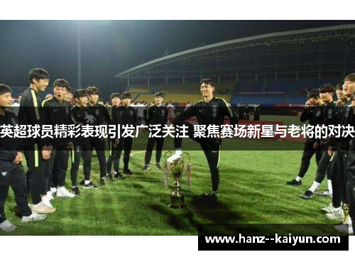 英超球员精彩表现引发广泛关注 聚焦赛场新星与老将的对决