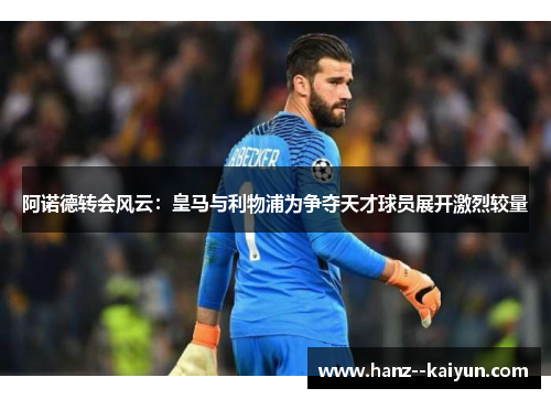 阿诺德转会风云：皇马与利物浦为争夺天才球员展开激烈较量